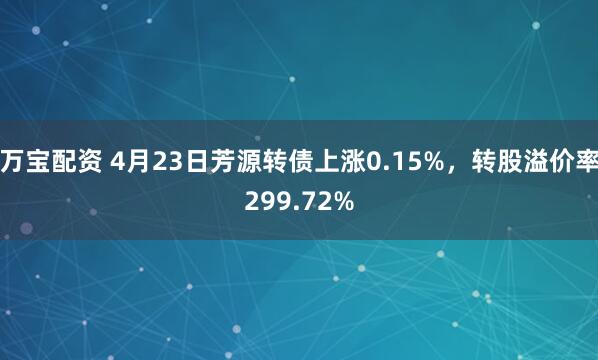万宝配资 4月23日芳源转债上涨0.15%，转股溢价率299.72%