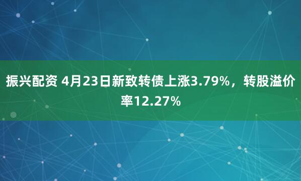 振兴配资 4月23日新致转债上涨3.79%，转股溢价率12.27%