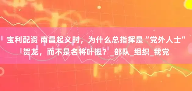 宝利配资 南昌起义时，为什么总指挥是“党外人士”贺龙，而不是名将叶挺？_部队_组织_我党