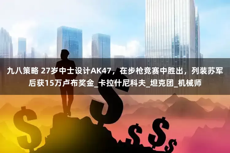 九八策略 27岁中士设计AK47，在步枪竞赛中胜出，列装苏军后获15万卢布奖金_卡拉什尼科夫_坦克团_机械师