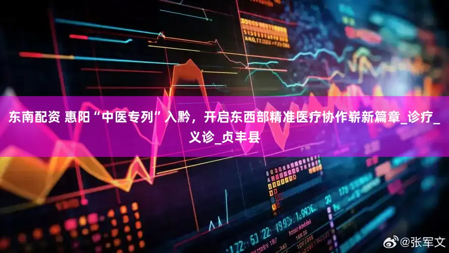 东南配资 惠阳“中医专列”入黔，开启东西部精准医疗协作崭新篇章_诊疗_义诊_贞丰县