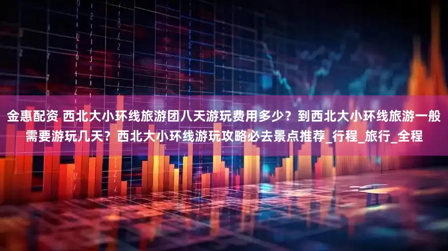 金惠配资 西北大小环线旅游团八天游玩费用多少？到西北大小环线旅游一般需要游玩几天？西北大小环线游玩攻略必去景点推荐_行程_旅行_全程