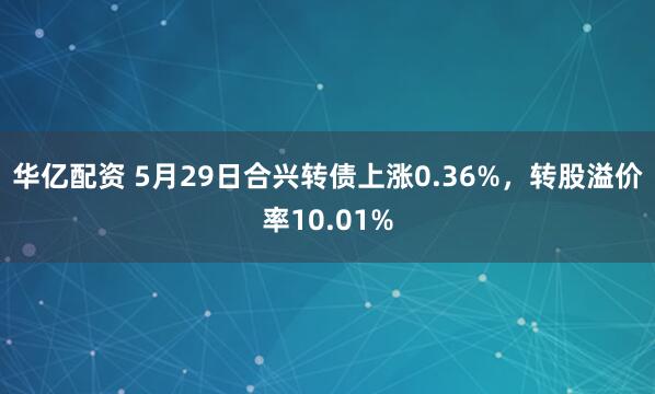 华亿配资 5月29日合兴转债上涨0.36%，转股溢价率10.01%