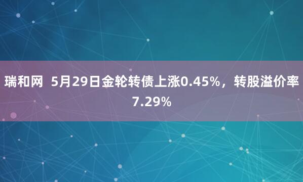 瑞和网  5月29日金轮转债上涨0.45%，转股溢价率7.29%