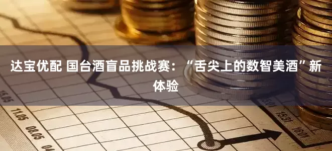 达宝优配 国台酒盲品挑战赛：“舌尖上的数智美酒”新体验