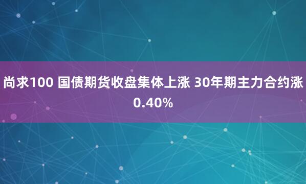 尚求100 国债期货收盘集体上涨 30年期主力合约涨0.40%