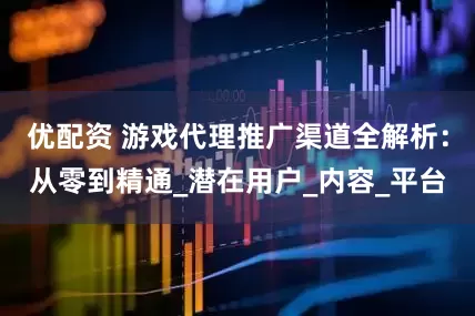 优配资 游戏代理推广渠道全解析：从零到精通_潜在用户_内容_平台