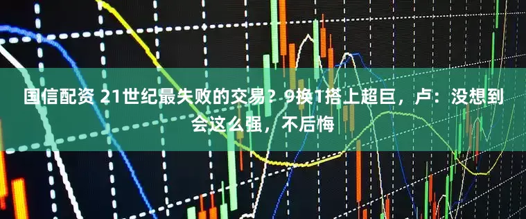 国信配资 21世纪最失败的交易？9换1搭上超巨，卢：没想到会这么强，不后悔