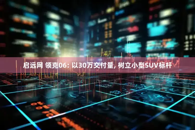 启远网 领克06: 以30万交付量, 树立小型SUV标杆