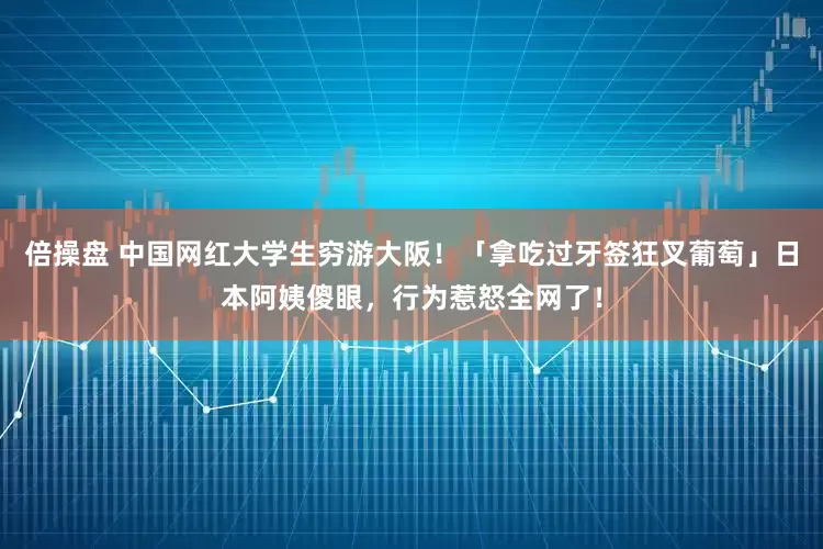 倍操盘 中国网红大学生穷游大阪！「拿吃过牙签狂叉葡萄」日本阿姨傻眼，行为惹怒全网了！