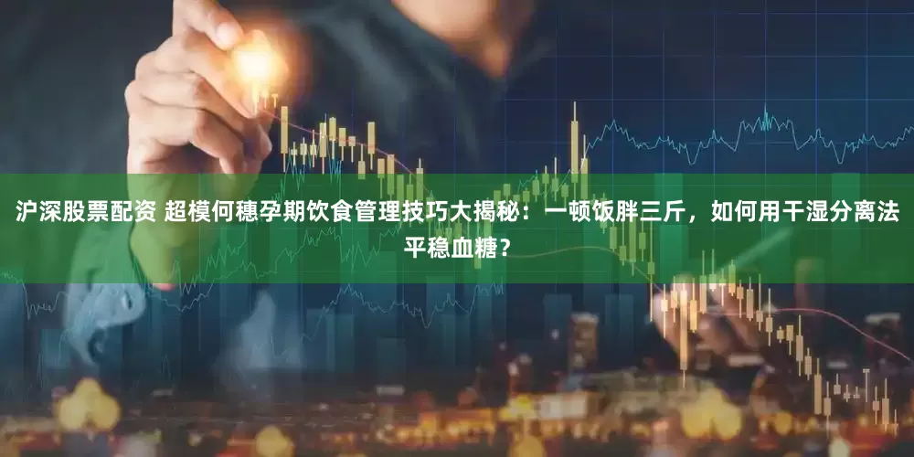 沪深股票配资 超模何穗孕期饮食管理技巧大揭秘：一顿饭胖三斤，如何用干湿分离法平稳血糖？