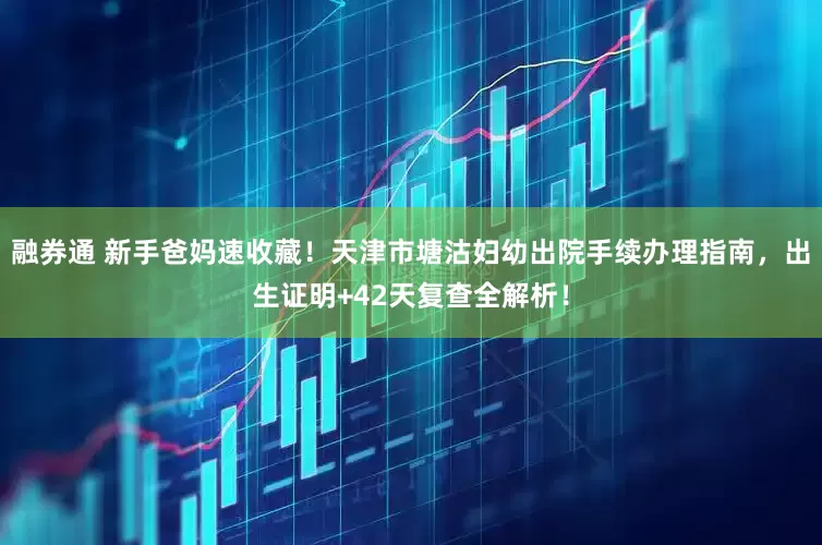 融券通 新手爸妈速收藏！天津市塘沽妇幼出院手续办理指南，出生证明+42天复查全解析！
