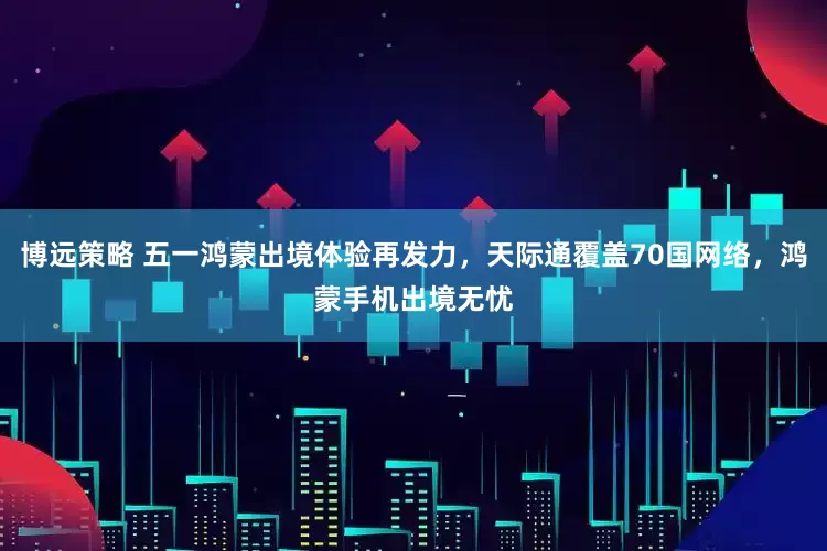 博远策略 五一鸿蒙出境体验再发力，天际通覆盖70国网络，鸿蒙手机出境无忧
