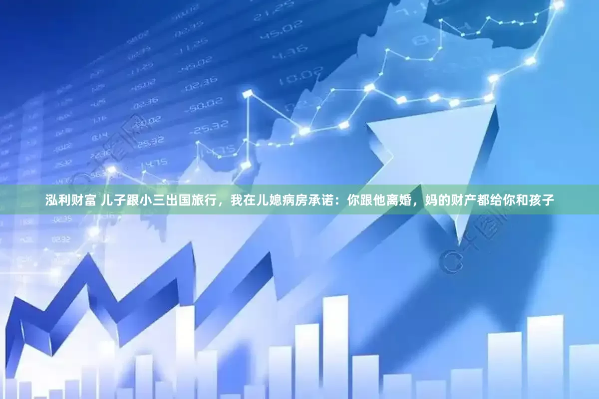 泓利财富 儿子跟小三出国旅行，我在儿媳病房承诺：你跟他离婚，妈的财产都给你和孩子