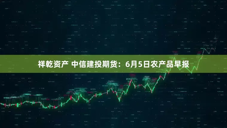 祥乾资产 中信建投期货：6月5日农产品早报